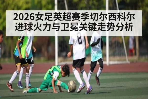 2026女足英超赛季切尔西科尔进球火力与卫冕关键走势分析