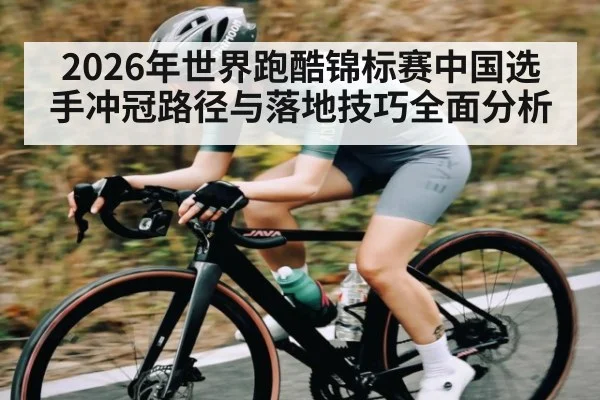 2026年世界跑酷锦标赛中国选手冲冠路径与落地技巧全面分析