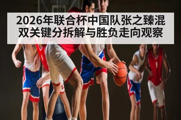 2026年联合杯中国队张之臻混双关键分拆解与胜负走向观察